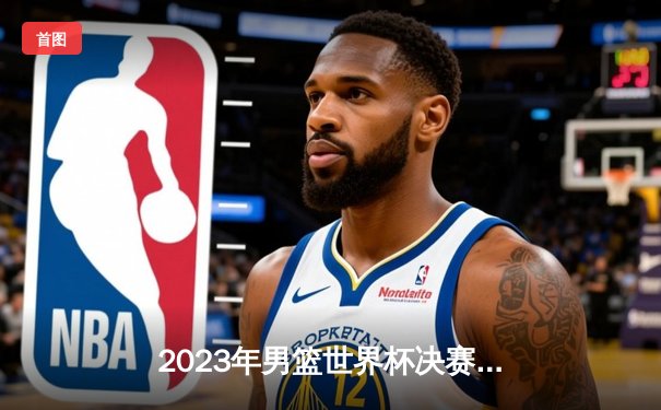 2023年男篮世界杯决赛：德国队首度登顶世界之巅，施罗德荣膺MVP