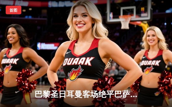 巴黎圣日耳曼客场绝平巴萨，姆巴佩双响导演惊天逆转